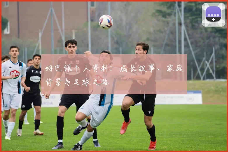 姆巴佩个人资料：成长故事、家庭背景与足球之路