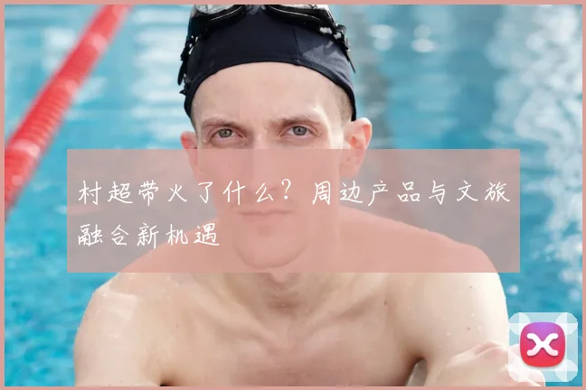 村超带火了什么？周边产品与文旅融合新机遇
