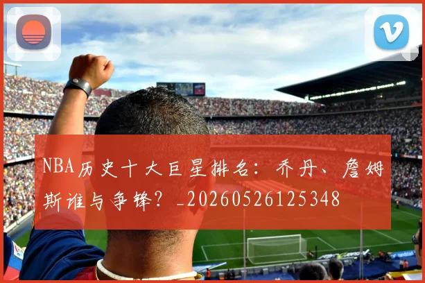 NBA历史十大巨星排名:乔丹、詹姆斯谁与争锋?_20260526125348