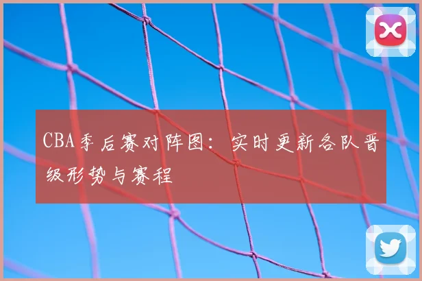 CBA季后赛对阵图：实时更新各队晋级形势与赛程