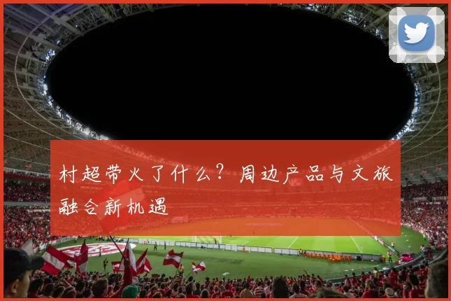 村超带火了什么？周边产品与文旅融合新机遇
