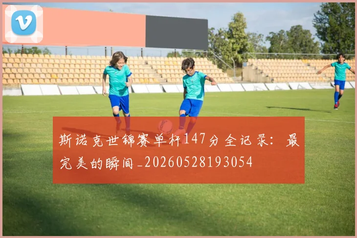 斯诺克世锦赛单杆147分全记录:最完美的瞬间_20260528193054